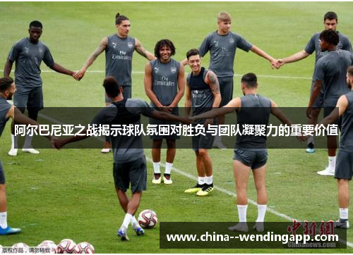 阿尔巴尼亚之战揭示球队氛围对胜负与团队凝聚力的重要价值