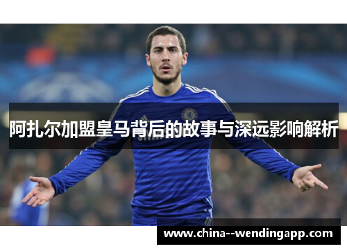 阿扎尔加盟皇马背后的故事与深远影响解析