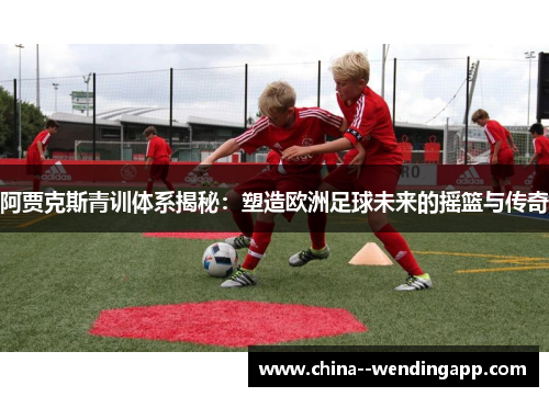 阿贾克斯青训体系揭秘：塑造欧洲足球未来的摇篮与传奇