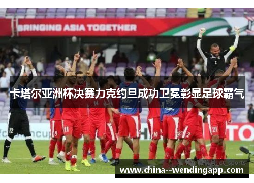 卡塔尔亚洲杯决赛力克约旦成功卫冕彰显足球霸气