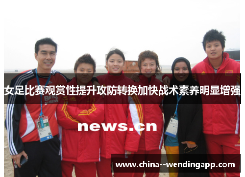女足比赛观赏性提升攻防转换加快战术素养明显增强