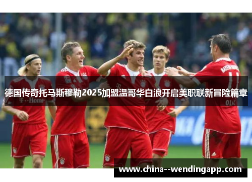 德国传奇托马斯穆勒2025加盟温哥华白浪开启美职联新冒险篇章