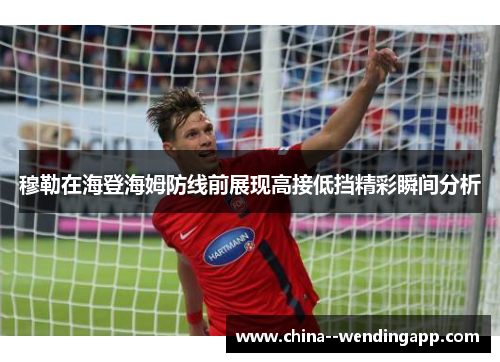 穆勒在海登海姆防线前展现高接低挡精彩瞬间分析