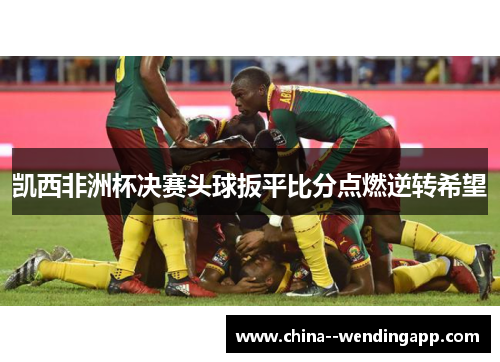 凯西非洲杯决赛头球扳平比分点燃逆转希望 凯西非洲杯决赛头球扳平比分点燃逆转希望