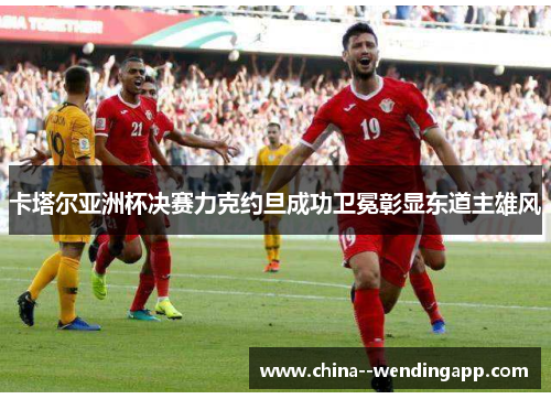 卡塔尔亚洲杯决赛力克约旦成功卫冕彰显东道主雄风