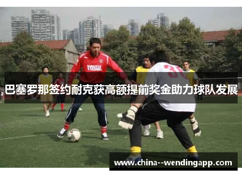 巴塞罗那签约耐克获高额提前奖金助力球队发展