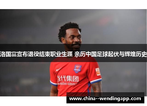 洛国富宣布退役结束职业生涯 亲历中国足球起伏与辉煌历史