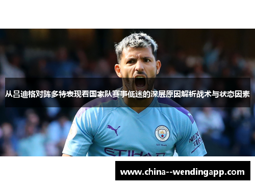 从吕迪格对阵多特表现看国家队赛事低迷的深层原因解析战术与状态因素