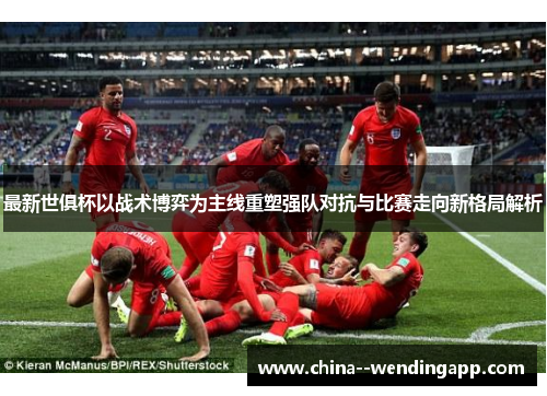 最新世俱杯以战术博弈为主线重塑强队对抗与比赛走向新格局解析