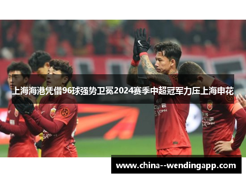 上海海港凭借96球强势卫冕2024赛季中超冠军力压上海申花