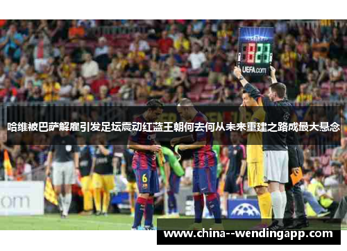 哈维被巴萨解雇引发足坛震动红蓝王朝何去何从未来重建之路成最大悬念 哈维被巴萨解雇引发足坛震动红蓝王朝何去何从未来重建之路成最大悬念