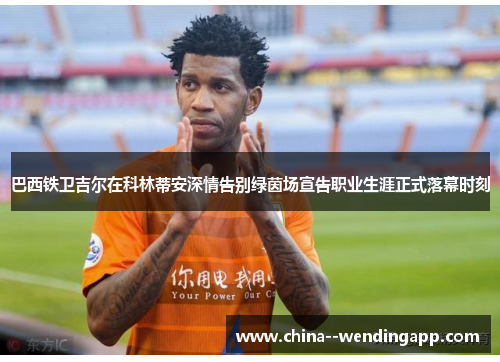 巴西铁卫吉尔在科林蒂安深情告别绿茵场宣告职业生涯正式落幕时刻 巴西铁卫吉尔在科林蒂安深情告别绿茵场宣告职业生涯正式落幕时刻