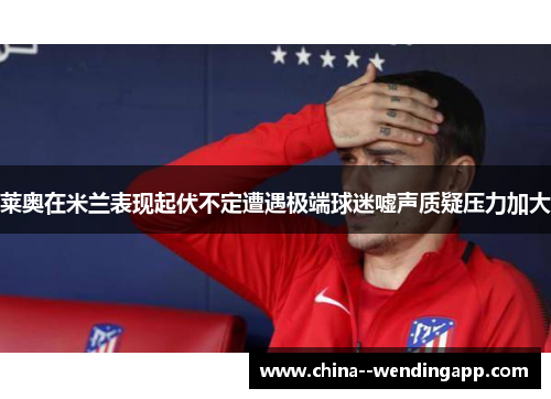 莱奥在米兰表现起伏不定遭遇极端球迷嘘声质疑压力加大
